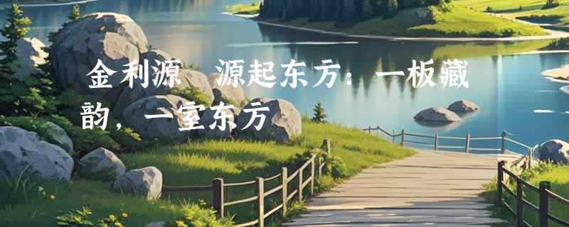 金利源・源起东方：一板藏韵，一室东方
