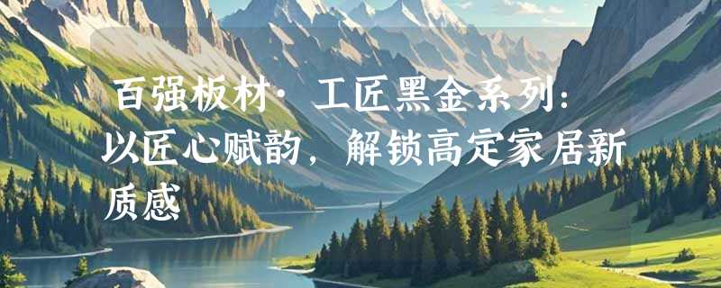百强板材·工匠黑金系列：以匠心赋韵，解锁高定家居新质感