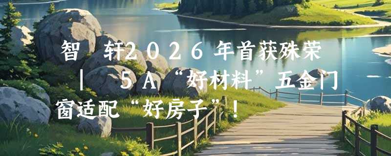 智宬轩2026年首获殊荣 | 5A“好材料”五金门窗适配“好房子”！