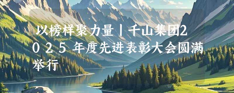 以榜样聚力量丨千山集团2025年度先进表彰大会圆满举行