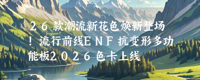 26款潮流新花色焕新登场！流行前线ENF抗变形多功能板2026色卡上线