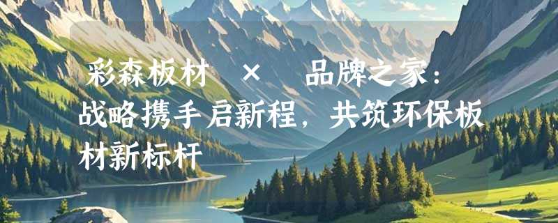 彩森板材 × 品牌之家：战略携手启新程，共筑环保板材新标杆