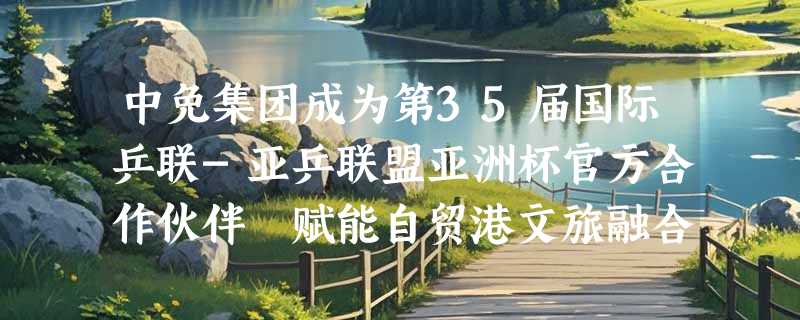 中免集团成为第35届国际乒联-亚乒联盟亚洲杯官方合作伙伴 赋能自贸港文旅融合新高度