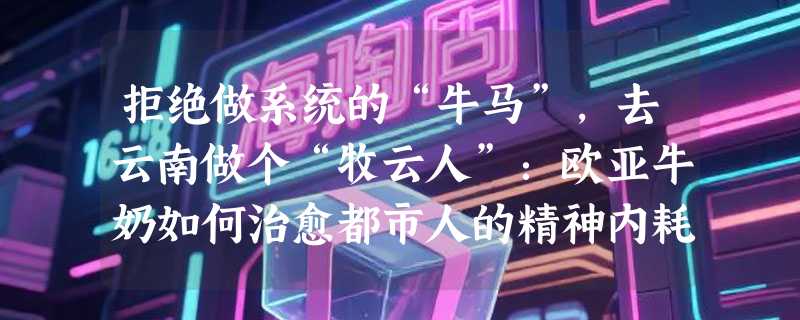 拒绝做系统的“牛马”，去云南做个“牧云人”：欧亚牛奶如何治愈都市人的精神内耗？