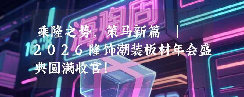 乘隆之势，策马新篇 | 2026隆饰潮装板材年会盛典圆满收官！