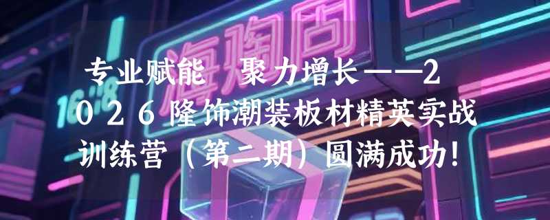 专业赋能 聚力增长——2026隆饰潮装板材精英实战训练营（第二期）圆满成功！
