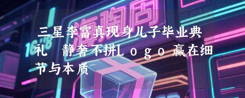 三星李富真现身儿子毕业典礼 静奢不拼Logo赢在细节与本质