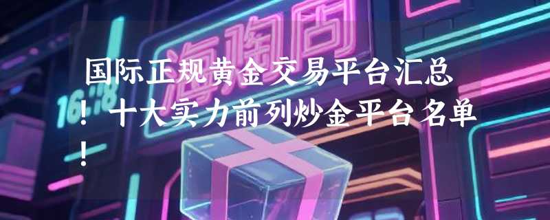 国际正规黄金交易平台汇总！十大实力前列炒金平台名单！