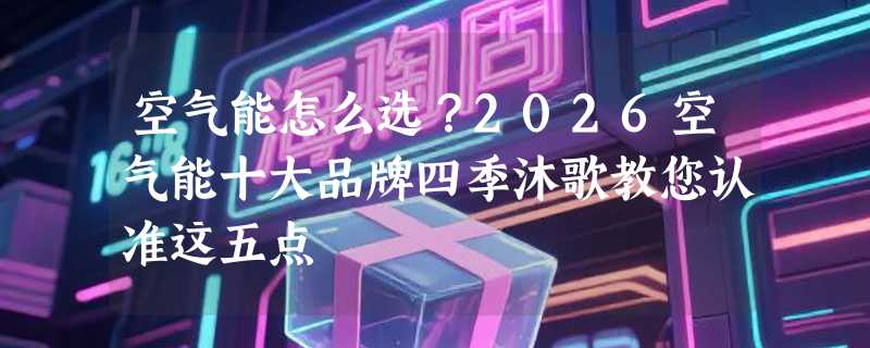 空气能怎么选？2026空气能十大品牌四季沐歌教您认准这五点