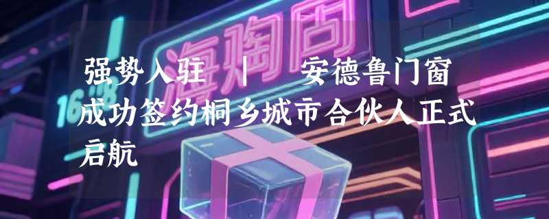 强势入驻 | 安德鲁门窗成功签约桐乡城市合伙人正式启航