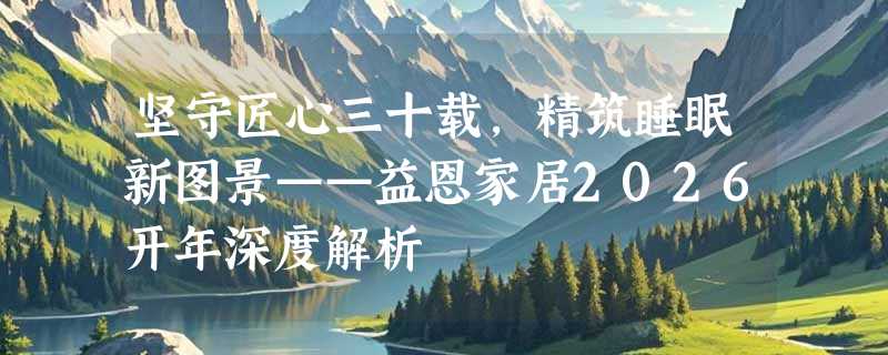 坚守匠心三十载，精筑睡眠新图景——益恩家居2026开年深度解析