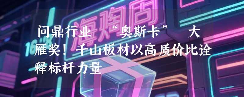 问鼎行业 “奥斯卡” 大雁奖！千山板材以高质价比诠释标杆力量