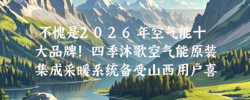 不愧是2026年空气能十大品牌！四季沐歌空气能原装集成采暖系统备受山西用户喜爱