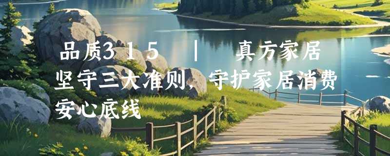 品质315 | 真方家居坚守三大准则，守护家居消费安心底线