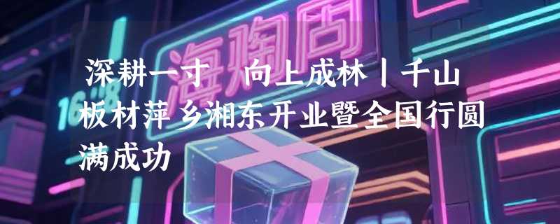 深耕一寸 向上成林丨千山板材萍乡湘东开业暨全国行圆满成功