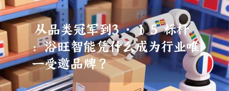 从品类冠军到3·15标杆：浴旺智能凭什么成为行业唯一受邀品牌？