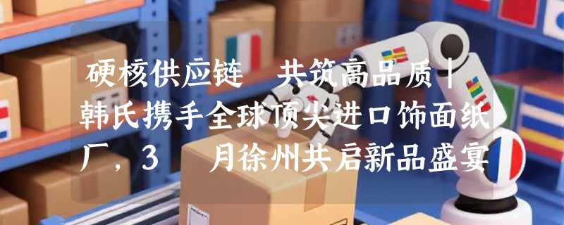 硬核供应链 共筑高品质｜韩氏携手全球顶尖进口饰面纸厂，3 月徐州共启新品盛宴