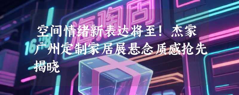 空间情绪新表达将至！杰家广州定制家居展悬念质感抢先揭晓