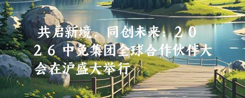 共启新境，同创未来：2026中免集团全球合作伙伴大会在沪盛大举行