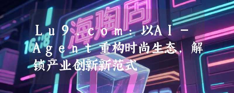 Lu9.com：以AI-Agent重构时尚生态，解锁产业创新新范式