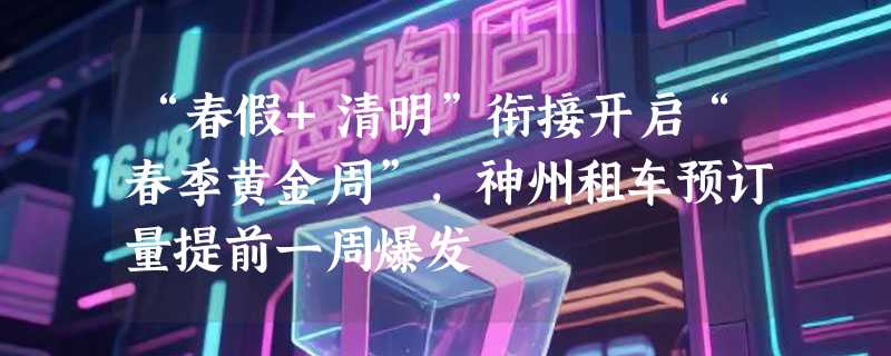 “春假+清明”衔接开启“春季黄金周”，神州租车预订量提前一周爆发