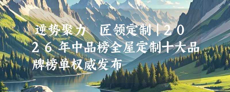 逆势聚力 匠领定制｜2026年中品榜全屋定制十大品牌榜单权威发布