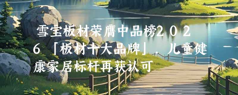 雪宝板材荣膺中品榜2026「板材十大品牌」，儿童健康家居标杆再获认可