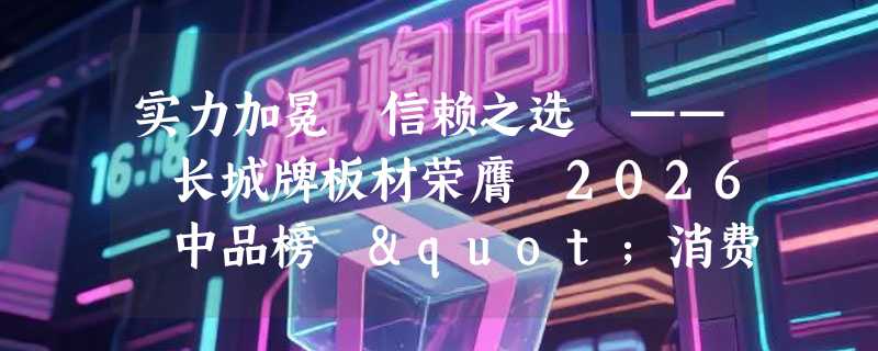 实力加冕 信赖之选 —— 长城牌板材荣膺 2026 中品榜 "消费者信赖十大品牌