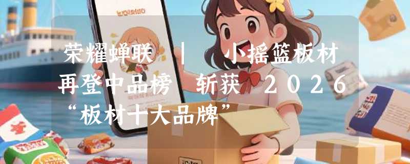 荣耀蝉联 | 小摇篮板材再登中品榜 斩获 2026“板材十大品牌”