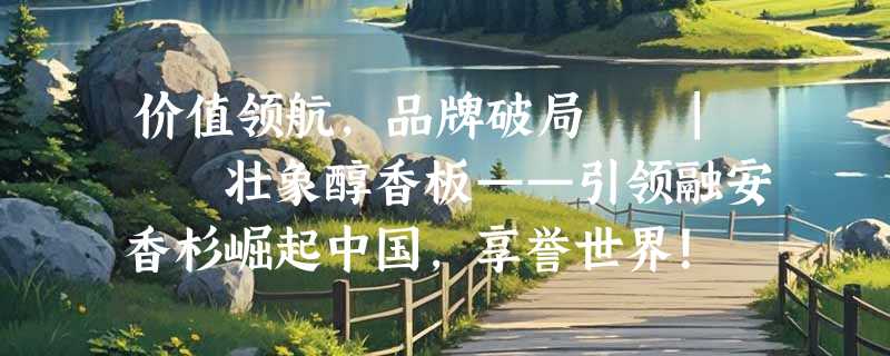 价值领航，品牌破局  |  壮象醇香板——引领融安香杉崛起中国，享誉世界！