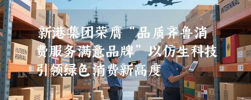 新港集团荣膺“品质齐鲁消费服务满意品牌”以仿生科技引领绿色消费新高度