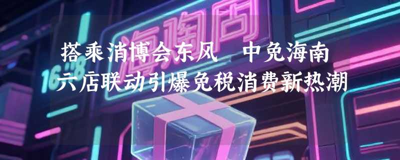 搭乘消博会东风 中免海南六店联动引爆免税消费新热潮