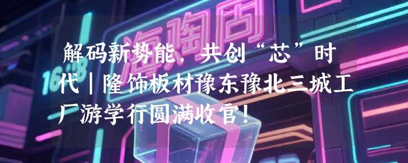 解码新势能，共创“芯”时代｜隆饰板材豫东豫北三城工厂游学行圆满收官！