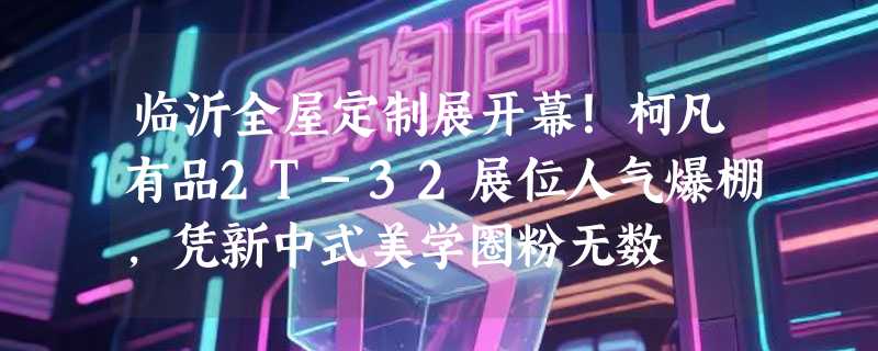 临沂全屋定制展开幕！柯凡有品2T-32展位人气爆棚，凭新中式美学圈粉无数