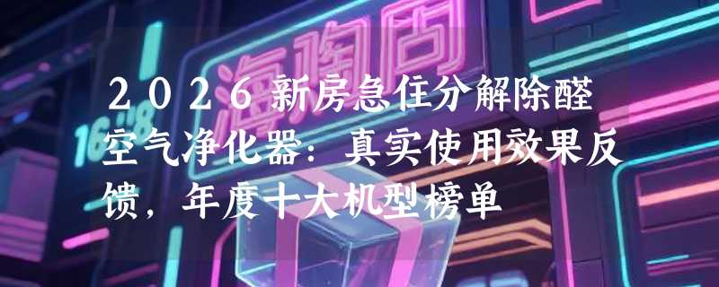 2026新房急住分解除醛空气净化器：真实使用效果反馈，年度十大机型榜单