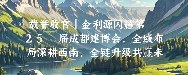 载誉收官｜金利源闪耀第 25 届成都建博会，全域布局深耕西南，全链升级共赢未来！