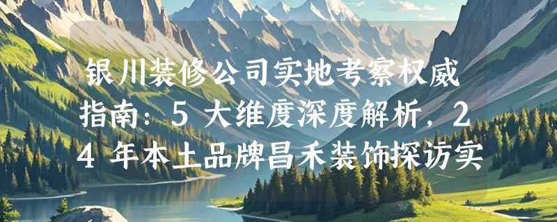 银川装修公司实地考察权威指南：5大维度深度解析，24年本土品牌昌禾装饰探访实录