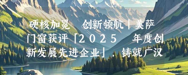 硬核加冕 创新领航｜美萨门窗获评「2025 年度创新发展先进企业」，铸就广汉高端制造标杆