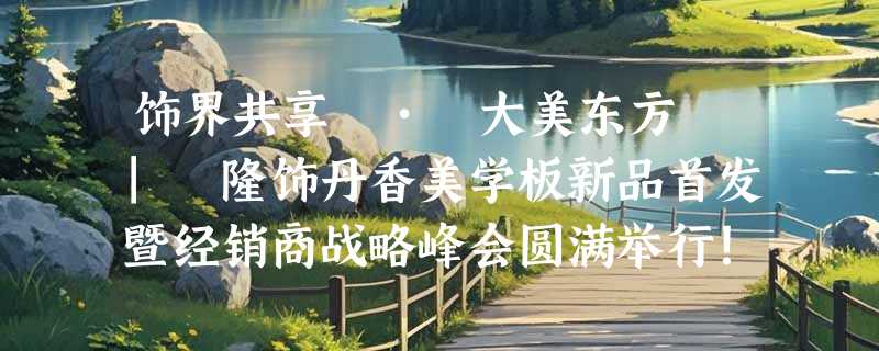饰界共享 • 大美东方 | 隆饰丹香美学板新品首发暨经销商战略峰会圆满举行！