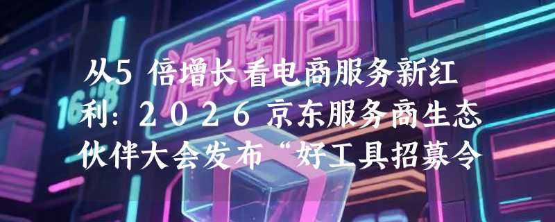 从5倍增长看电商服务新红利：2026京东服务商生态伙伴大会发布“好工具招募令”