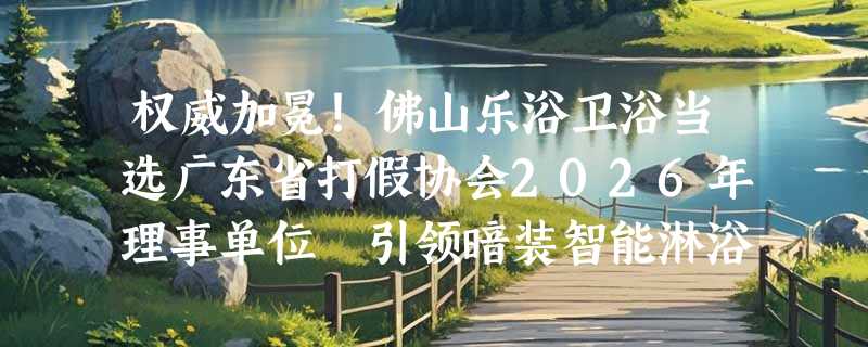 权威加冕！佛山乐浴卫浴当选广东省打假协会2026年理事单位 引领暗装智能淋浴品质新标杆