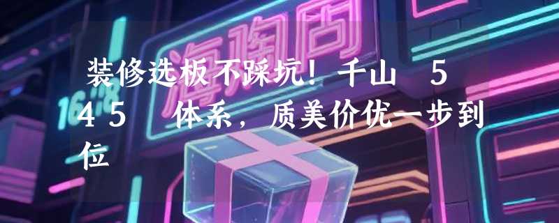 装修选板不踩坑！千山 545 体系，质美价优一步到位