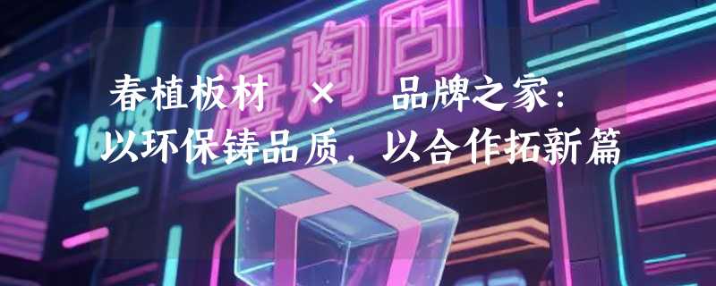 春植板材 × 品牌之家：以环保铸品质，以合作拓新篇