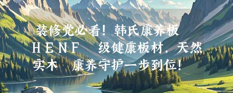 装修党必看！韩氏康养板 HENF 级健康板材，天然实木・康养守护一步到位！