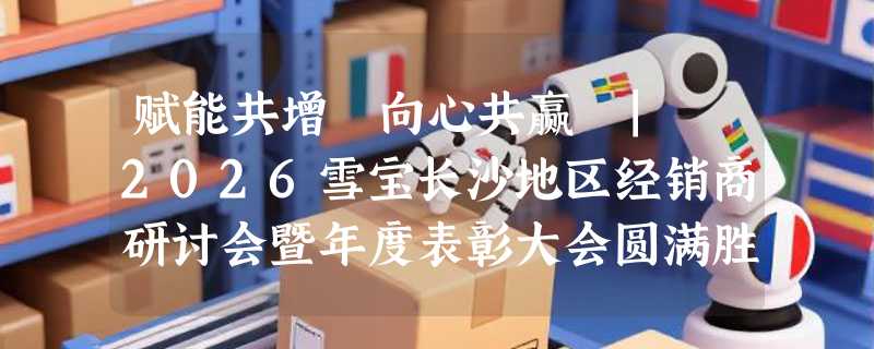 赋能共增・向心共赢 | 2026雪宝长沙地区经销商研讨会暨年度表彰大会圆满胜利