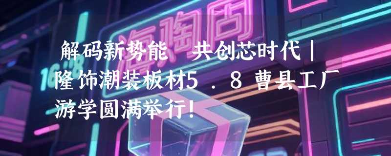 解码新势能 共创芯时代｜隆饰潮装板材5.8曹县工厂游学圆满举行!