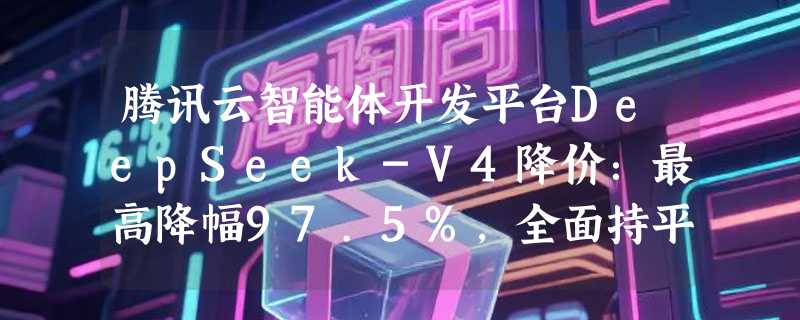 腾讯云智能体开发平台DeepSeek-V4降价：最高降幅97.5%，全面持平官网