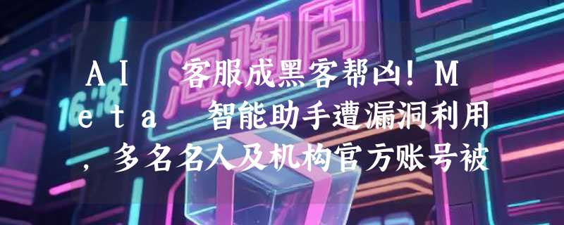 AI 客服成黑客帮凶！Meta 智能助手遭漏洞利用，多名名人及机构官方账号被盗