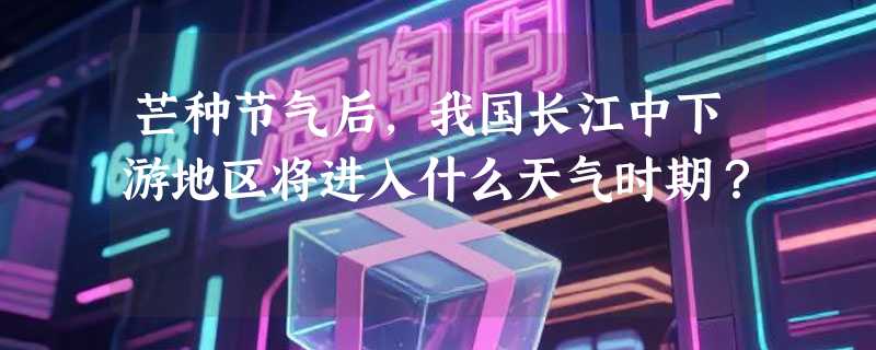 芒种节气后，我国长江中下游地区将进入什么天气时期？