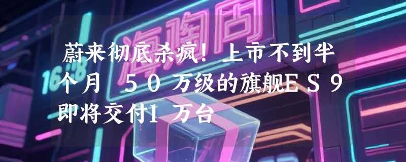 蔚来彻底杀疯！上市不到半个月 50万级的旗舰ES9即将交付1万台